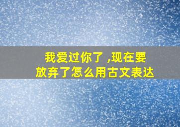 我爱过你了 ,现在要放弃了怎么用古文表达